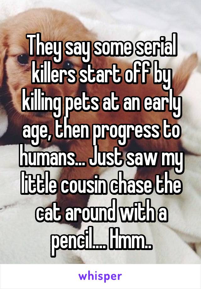 They say some serial killers start off by killing pets at an early age, then progress to humans... Just saw my little cousin chase the cat around with a pencil.... Hmm..