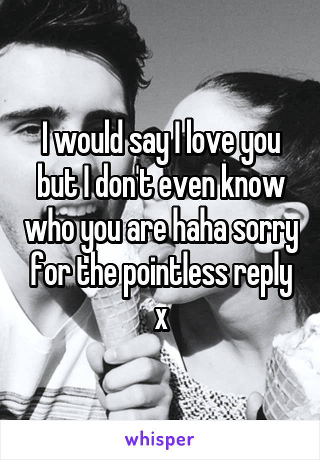 I would say I love you but I don't even know who you are haha sorry for the pointless reply x