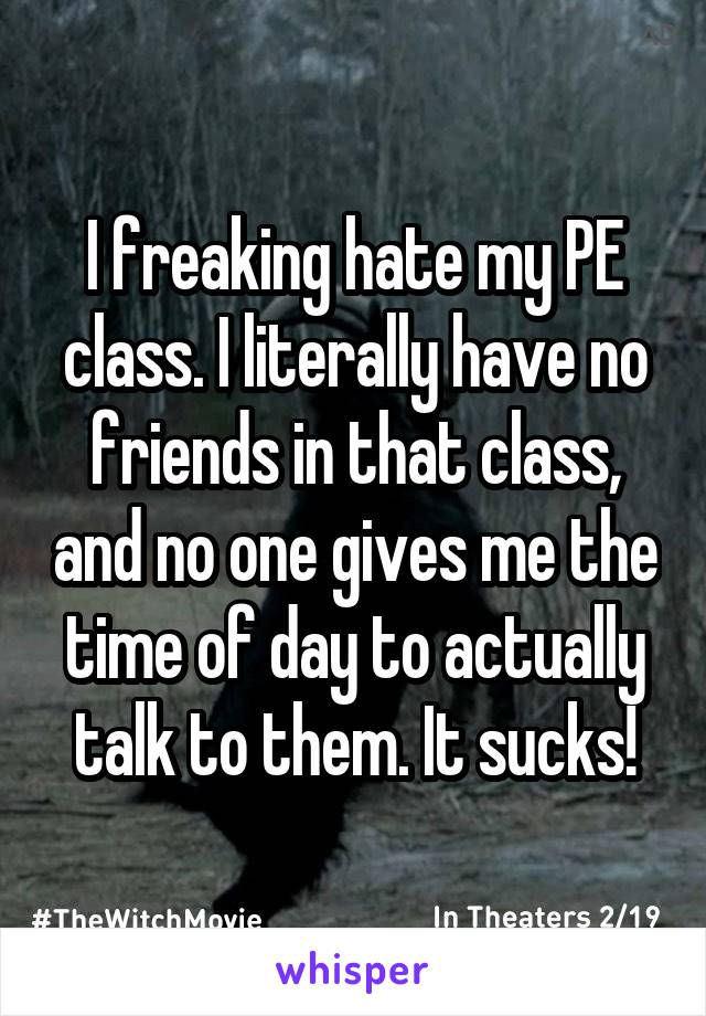 I freaking hate my PE class. I literally have no friends in that class, and no one gives me the time of day to actually talk to them. It sucks!