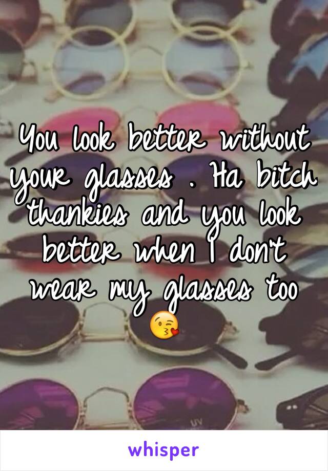You look better without your glasses . Ha bitch thankies and you look better when I don't wear my glasses too 😘