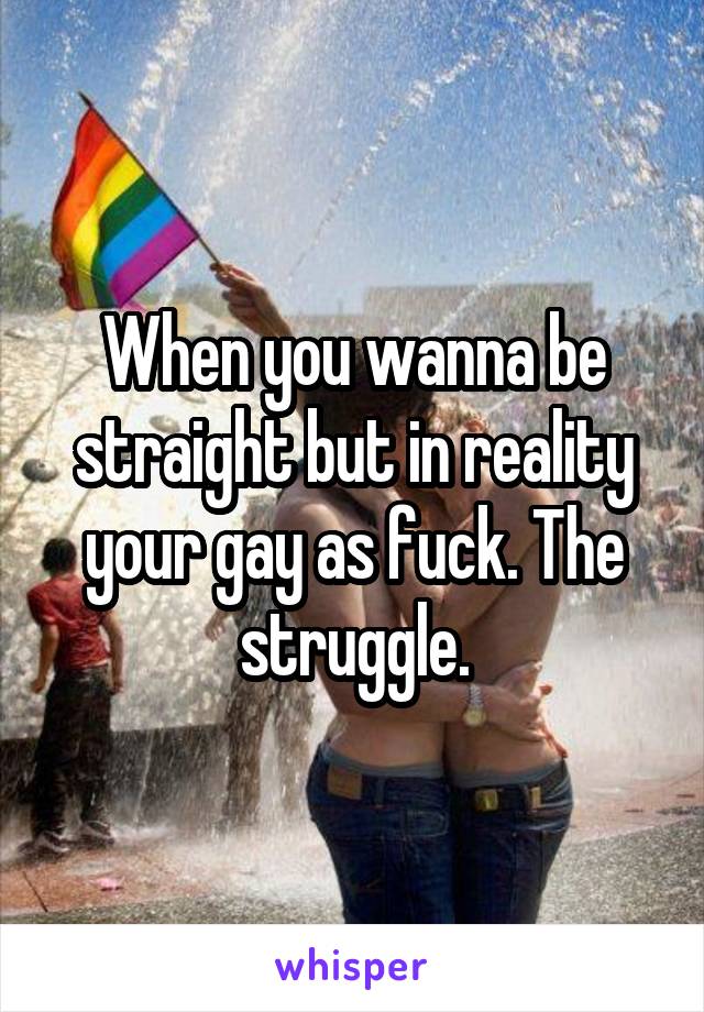 When you wanna be straight but in reality your gay as fuck. The struggle.