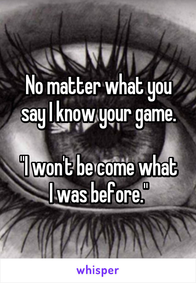 No matter what you say I know your game.

"I won't be come what I was before."