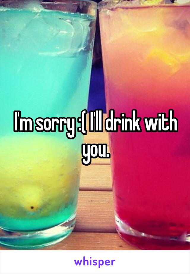 I'm sorry :( I'll drink with you.