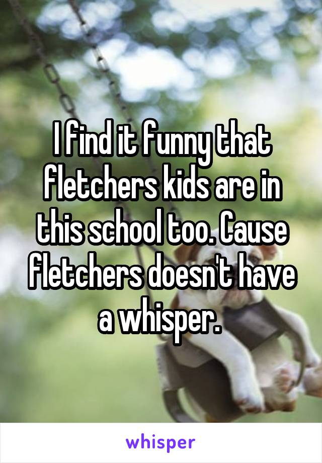 I find it funny that fletchers kids are in this school too. Cause fletchers doesn't have a whisper. 