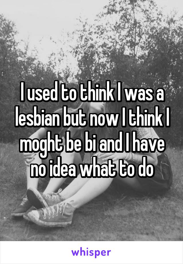 I used to think I was a lesbian but now I think I moght be bi and I have no idea what to do