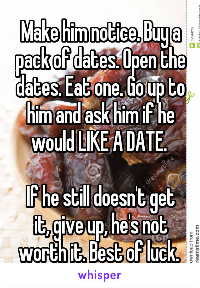 Make him notice. Buy a pack of dates. Open the dates. Eat one. Go up to him and ask him if he would LIKE A DATE. 

If he still doesn't get it, give up, he's not worth it. Best of luck. 