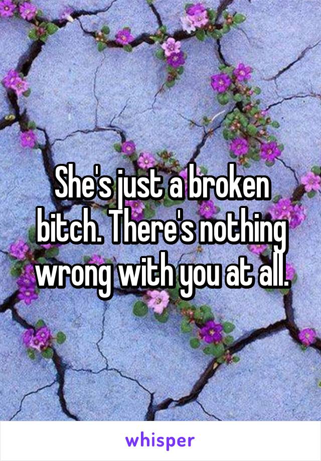 She's just a broken bitch. There's nothing wrong with you at all.