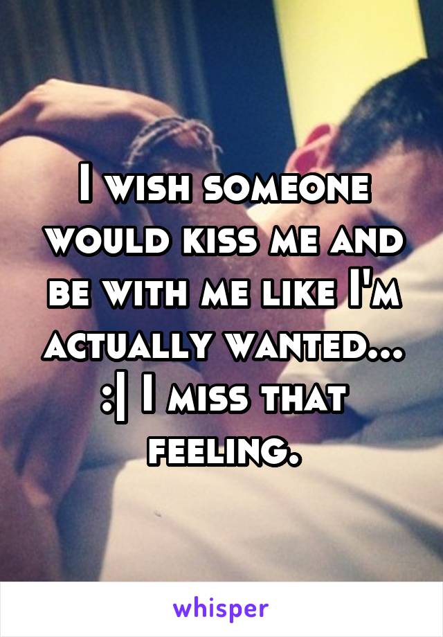 I wish someone would kiss me and be with me like I'm actually wanted... :| I miss that feeling.