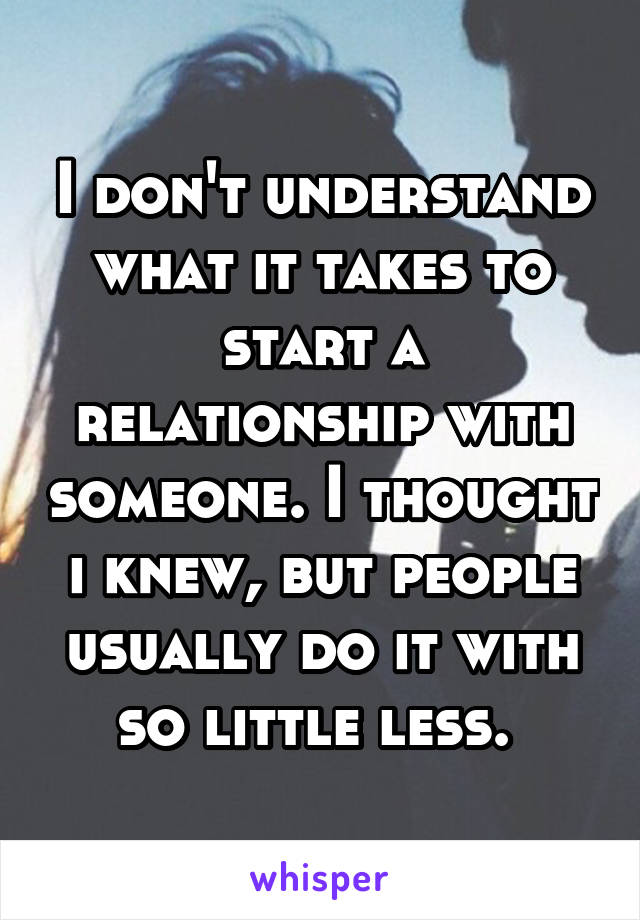 I don't understand what it takes to start a relationship with someone. I thought i knew, but people usually do it with so little less. 