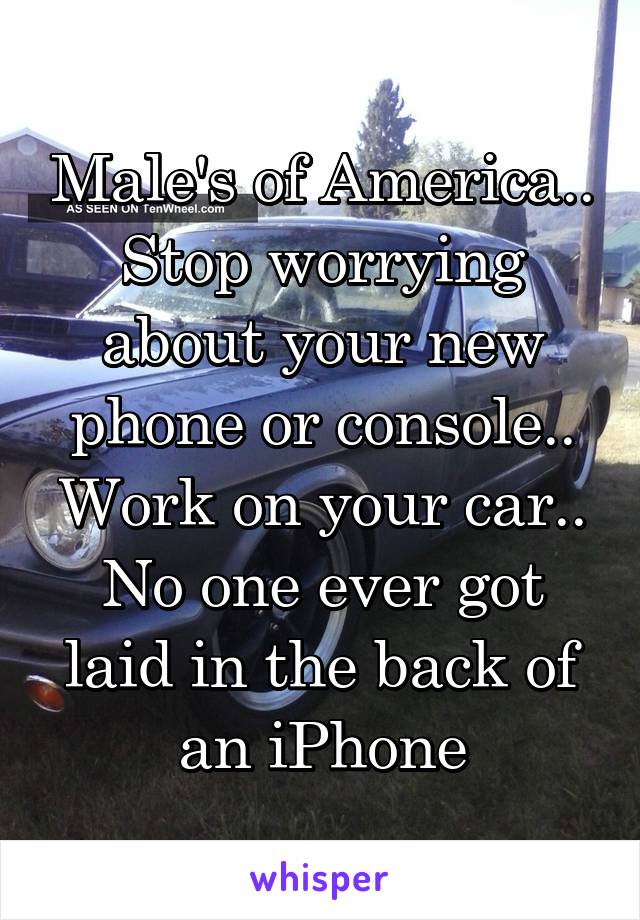 Male's of America..
Stop worrying about your new phone or console..
Work on your car..
No one ever got laid in the back of an iPhone