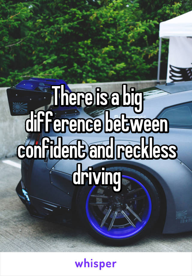 There is a big difference between confident and reckless driving