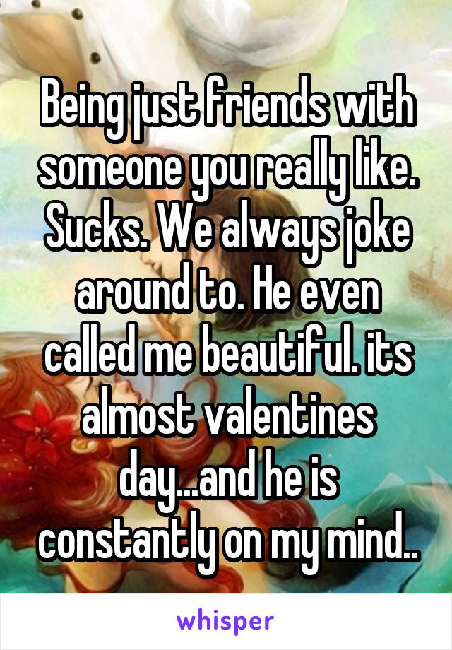 Being just friends with someone you really like. Sucks. We always joke around to. He even called me beautiful. its almost valentines day...and he is constantly on my mind..