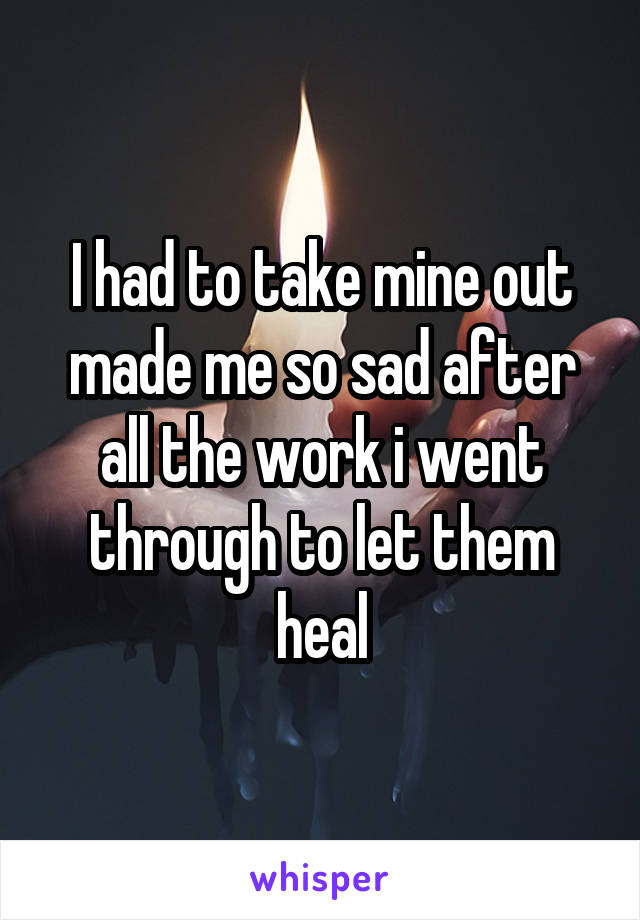 I had to take mine out made me so sad after all the work i went through to let them heal