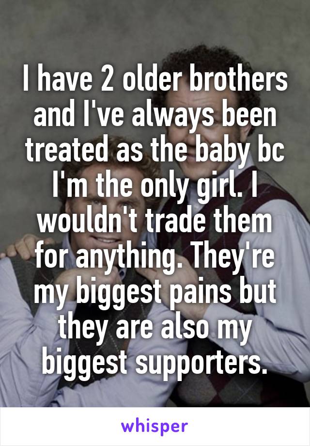 I have 2 older brothers and I've always been treated as the baby bc I'm the only girl. I wouldn't trade them for anything. They're my biggest pains but they are also my biggest supporters.