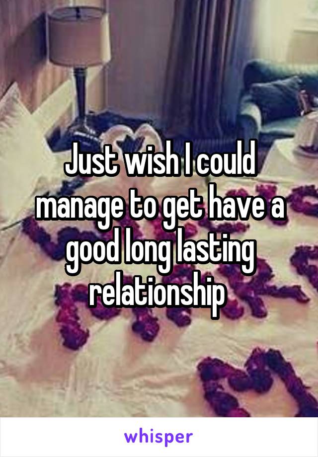 Just wish I could manage to get have a good long lasting relationship 