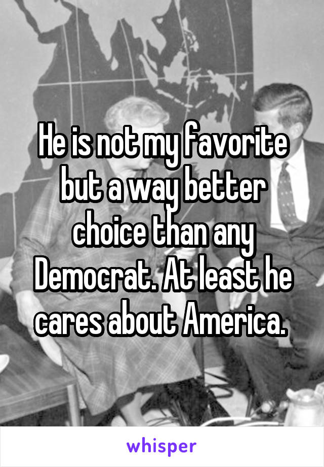 He is not my favorite but a way better choice than any Democrat. At least he cares about America. 