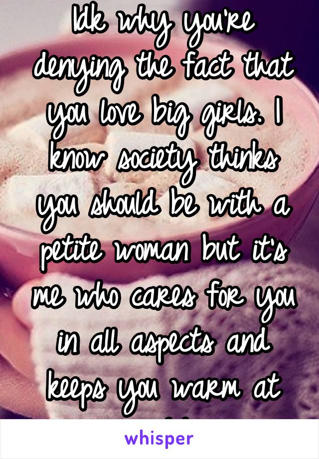 Idk why you're denying the fact that you love big girls. I know society thinks you should be with a petite woman but it's me who cares for you in all aspects and keeps you warm at night.