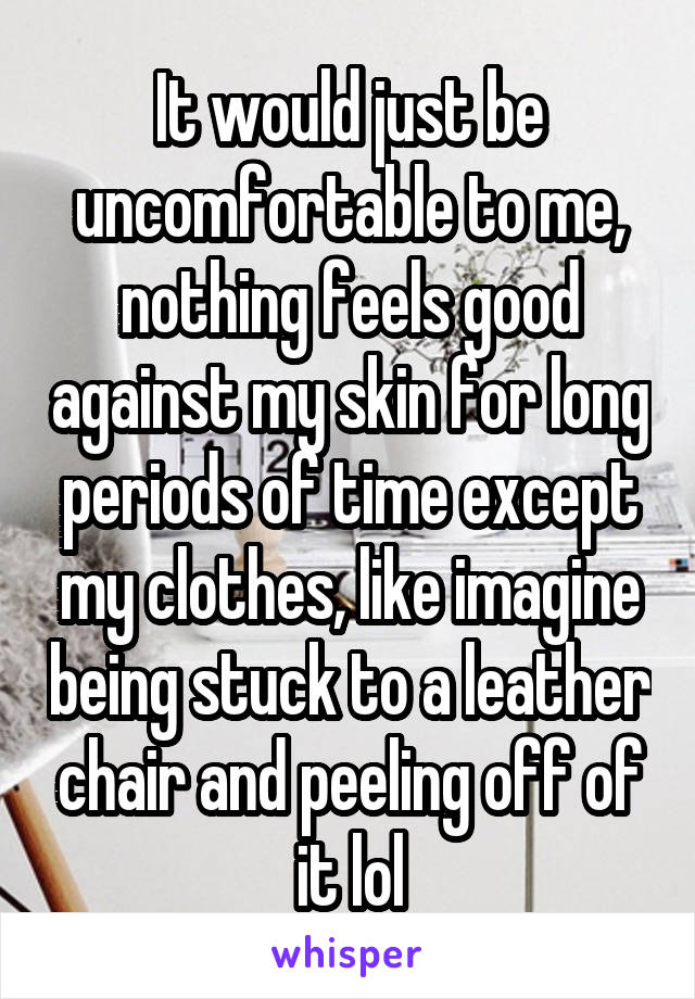 It would just be uncomfortable to me, nothing feels good against my skin for long periods of time except my clothes, like imagine being stuck to a leather chair and peeling off of it lol