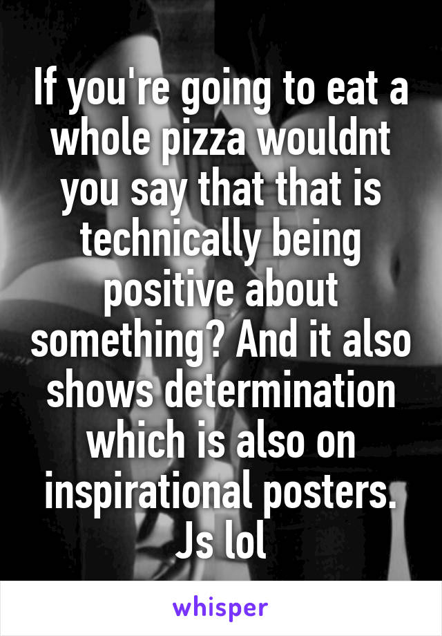 If you're going to eat a whole pizza wouldnt you say that that is technically being positive about something? And it also shows determination which is also on inspirational posters. Js lol