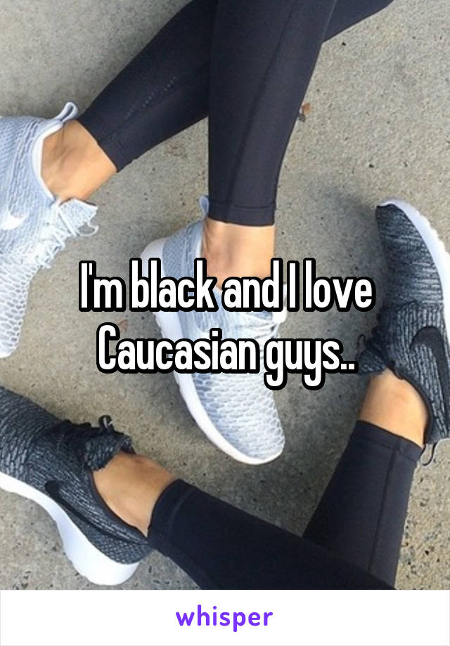 I'm black and I love Caucasian guys..