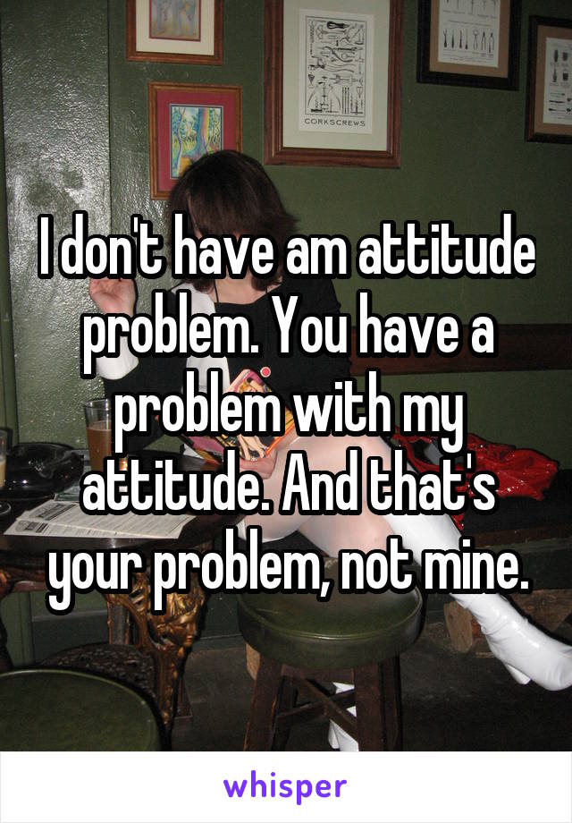 I don't have am attitude problem. You have a problem with my attitude. And that's your problem, not mine.