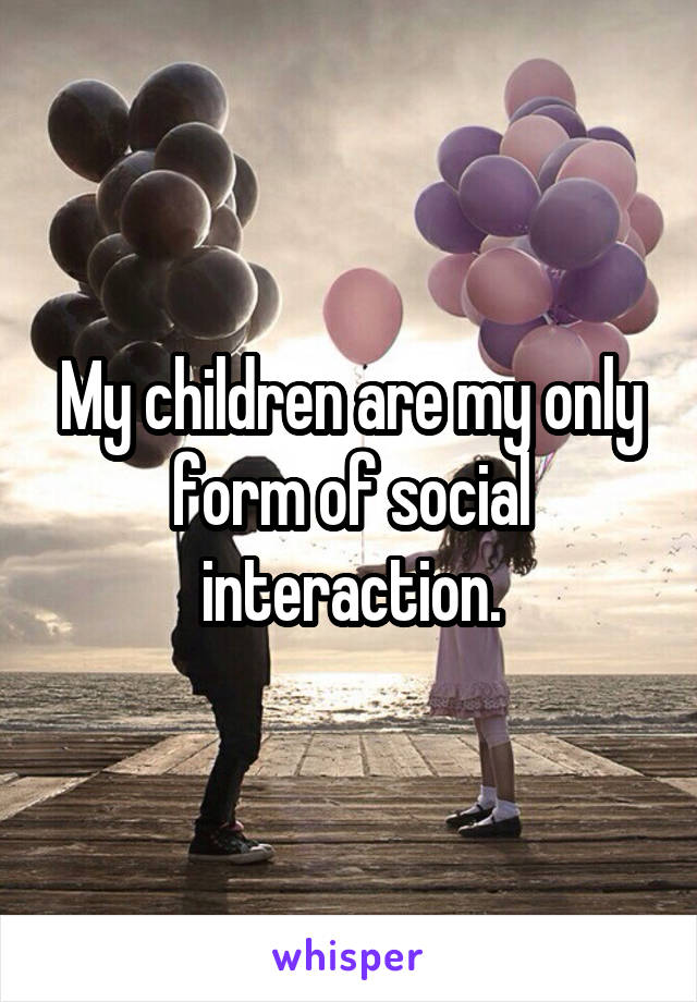 My children are my only form of social interaction.