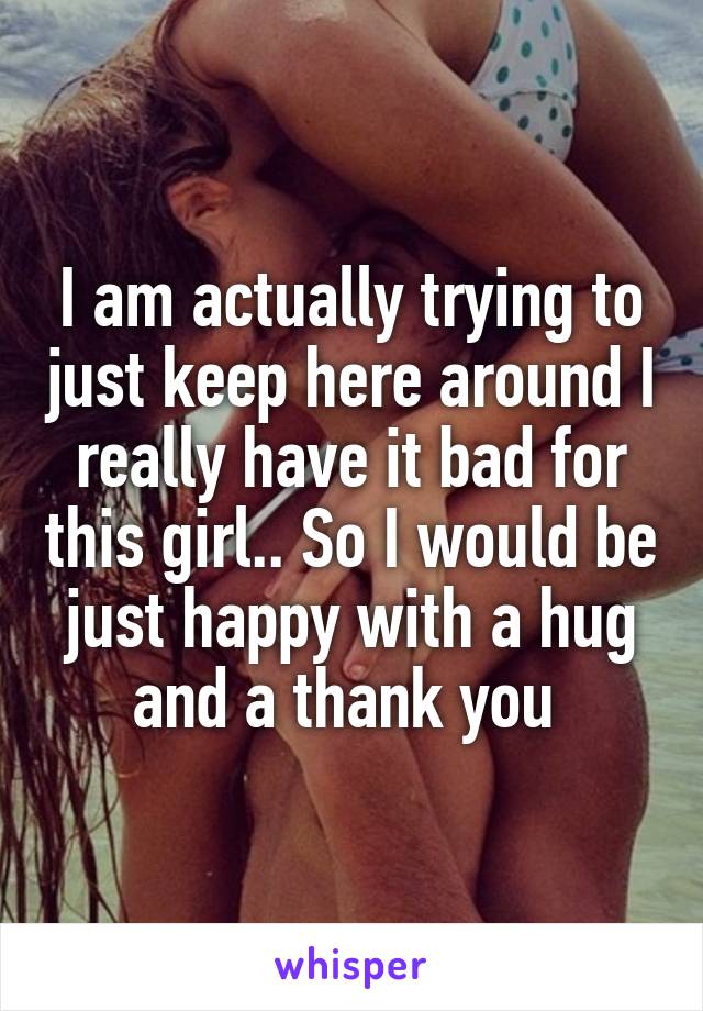 I am actually trying to just keep here around I really have it bad for this girl.. So I would be just happy with a hug and a thank you 