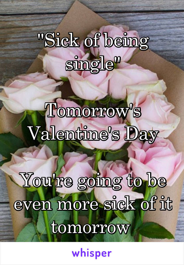 "Sick of being single"

Tomorrow's Valentine's Day

You're going to be even more sick of it tomorrow 