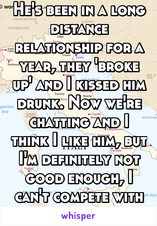 He's been in a long distance relationship for a year, they 'broke up' and I kissed him drunk. Now we're chatting and I think I like him, but I'm definitely not good enough, I can't compete with her.