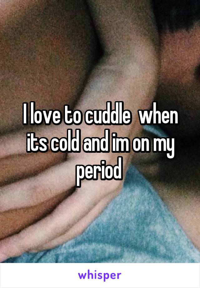 I love to cuddle  when its cold and im on my period 