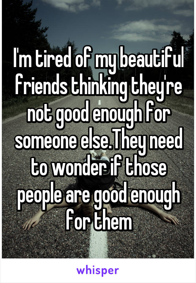 I'm tired of my beautiful friends thinking they're not good enough for someone else.They need to wonder if those people are good enough for them