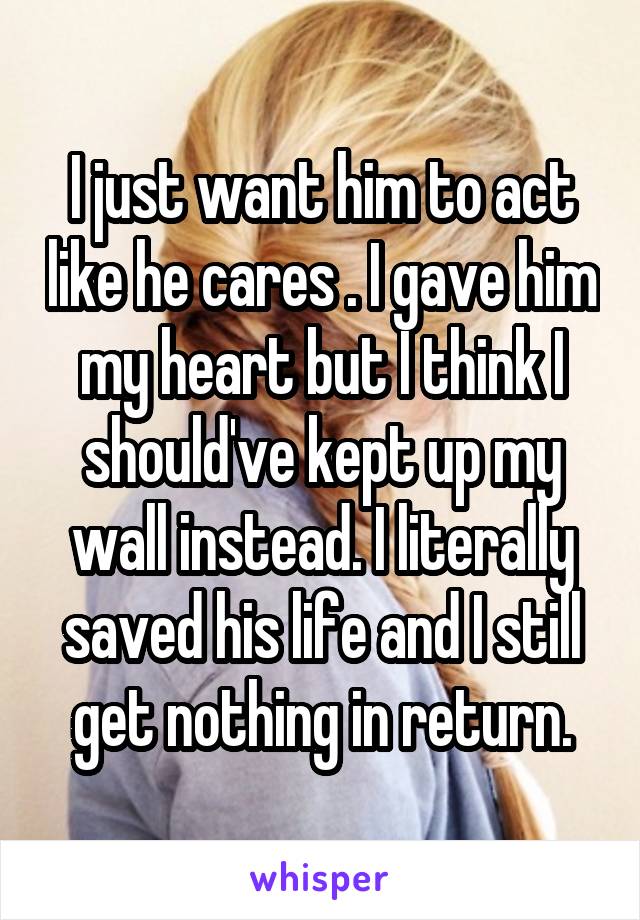 I just want him to act like he cares . I gave him my heart but I think I should've kept up my wall instead. I literally saved his life and I still get nothing in return.