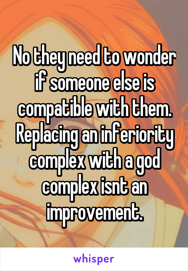 No they need to wonder if someone else is compatible with them. Replacing an inferiority complex with a god complex isnt an improvement.