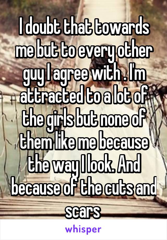 I doubt that towards me but to every other guy I agree with . I'm attracted to a lot of the girls but none of them like me because the way I look. And because of the cuts and scars 