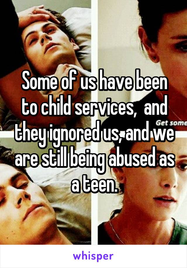 Some of us have been to child services,  and they ignored us, and we are still being abused as a teen.