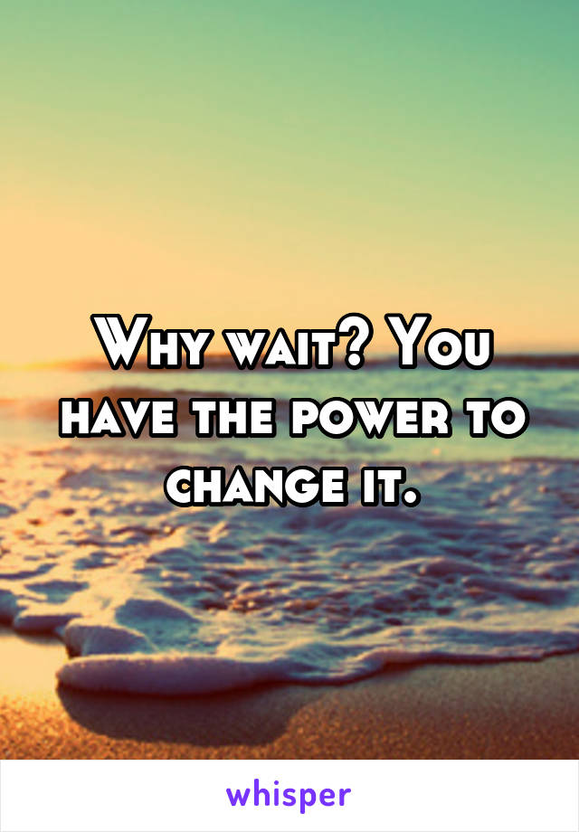 Why wait? You have the power to change it.
