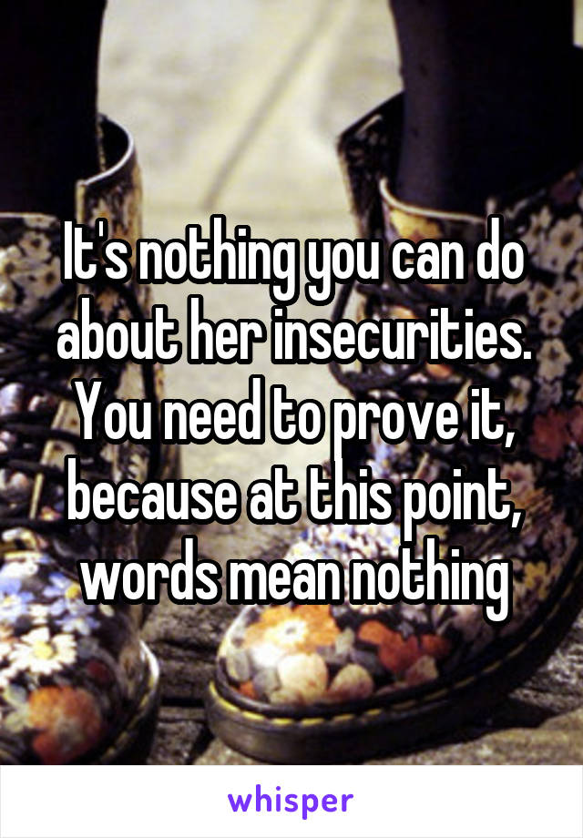 It's nothing you can do about her insecurities. You need to prove it, because at this point, words mean nothing