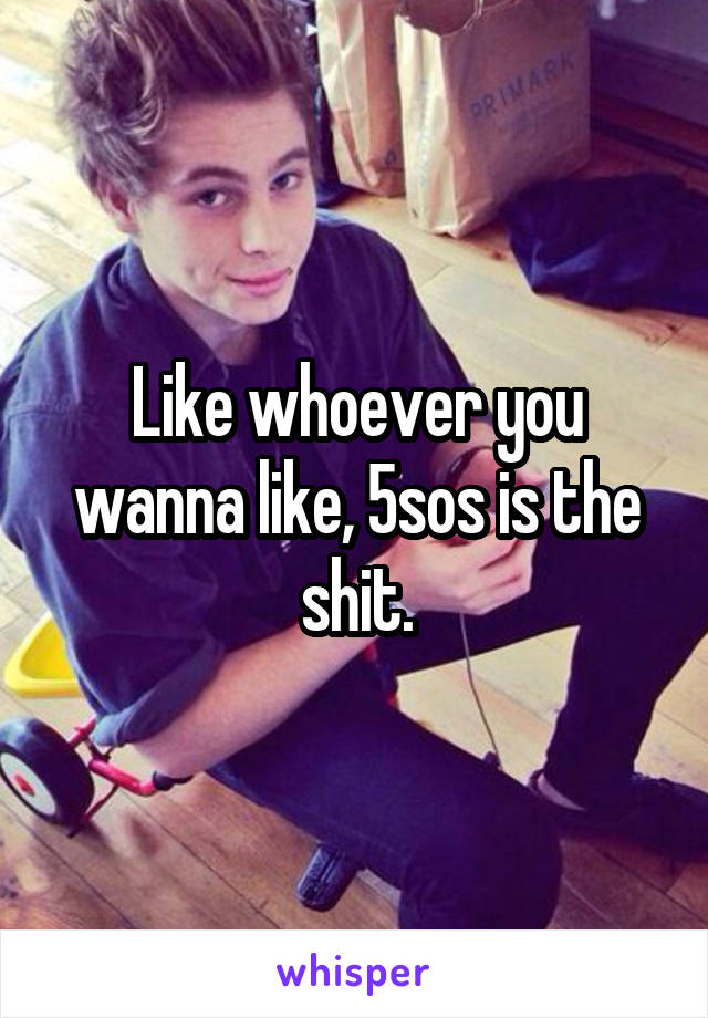 Like whoever you wanna like, 5sos is the shit.