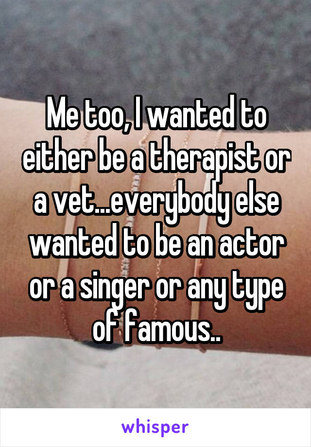 Me too, I wanted to either be a therapist or a vet...everybody else wanted to be an actor or a singer or any type of famous..