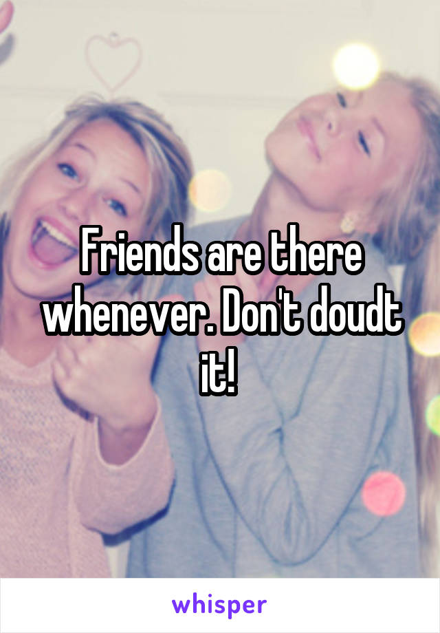 Friends are there whenever. Don't doudt it! 