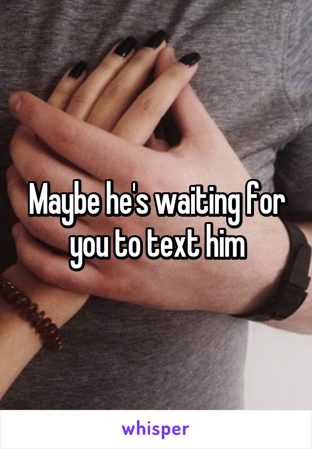 Maybe he's waiting for you to text him