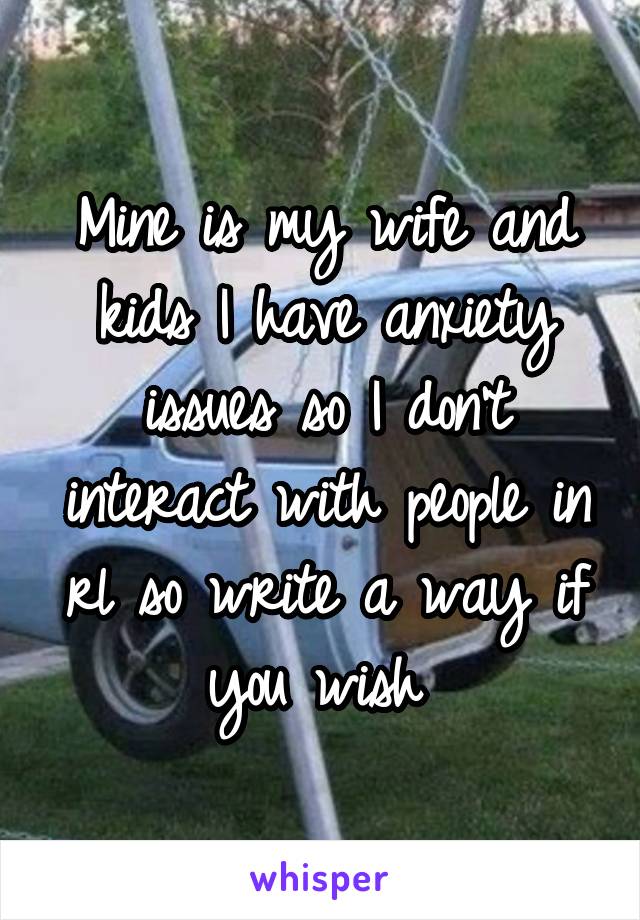 Mine is my wife and kids I have anxiety issues so I don't interact with people in rl so write a way if you wish 