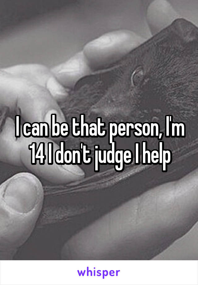 I can be that person, I'm 14 I don't judge I help