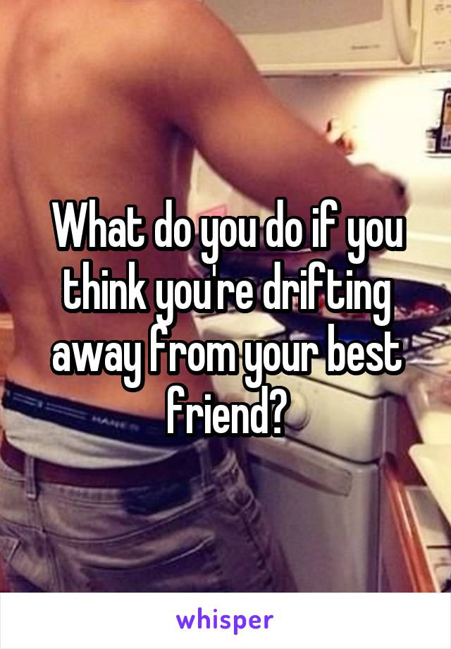What do you do if you think you're drifting away from your best friend?