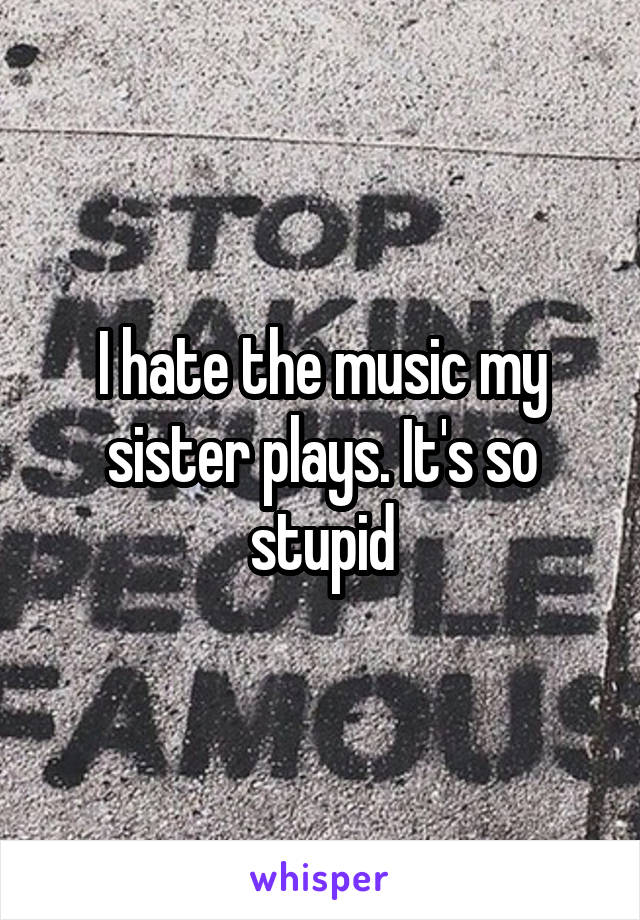 I hate the music my sister plays. It's so stupid