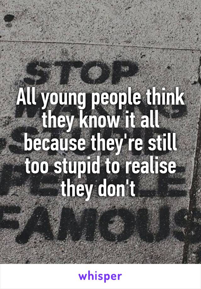 All young people think they know it all because they're still too stupid to realise they don't 