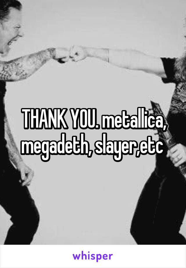 THANK YOU. metallica, megadeth, slayer,etc 