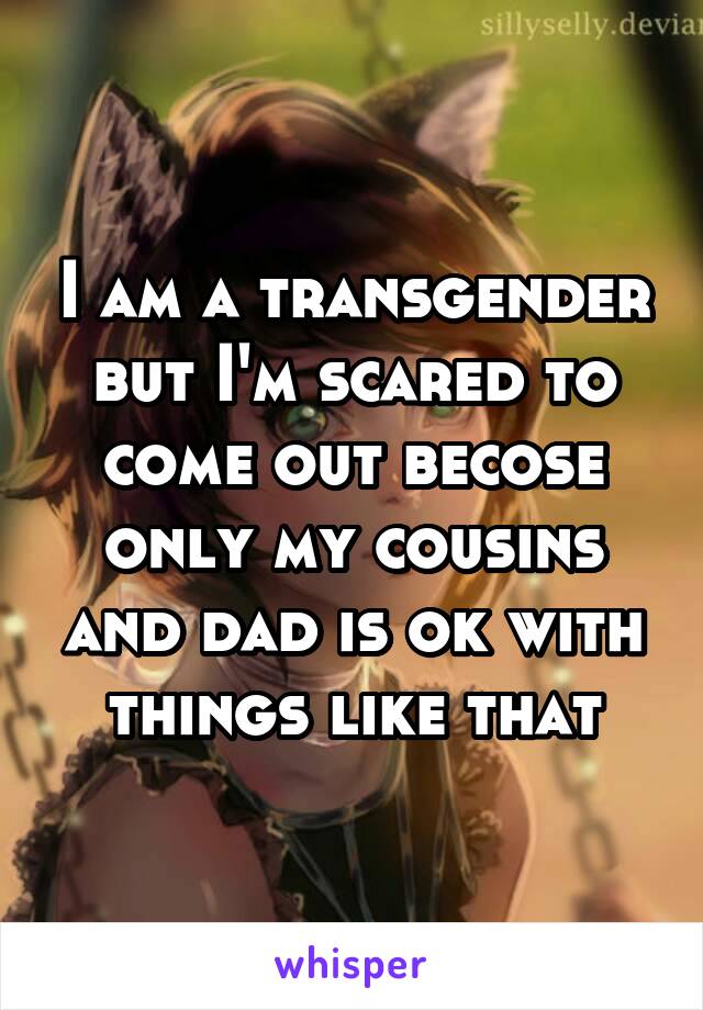 I am a transgender but I'm scared to come out becose only my cousins and dad is ok with things like that