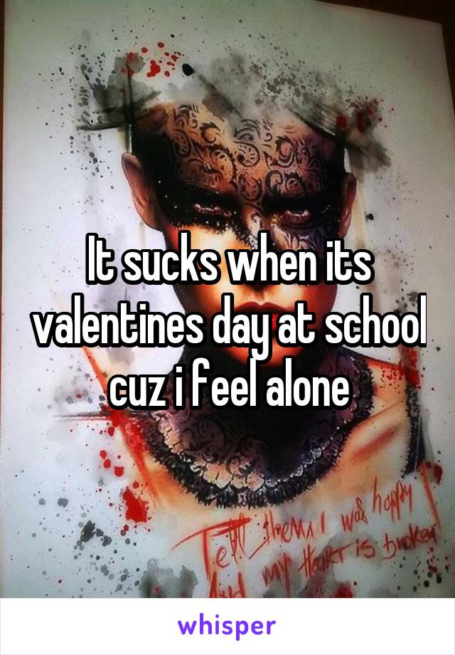 It sucks when its valentines day at school cuz i feel alone