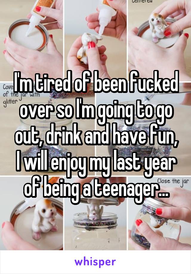 I'm tired of been fucked over so I'm going to go out, drink and have fun, I will enjoy my last year of being a teenager...